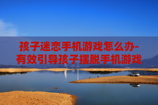 孩子迷恋手机游戏怎么办-有效引导孩子摆脱手机游戏沉迷方法