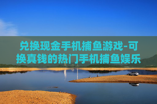 兑换现金手机捕鱼游戏-可换真钱的热门手机捕鱼娱乐玩法