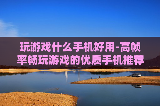 玩游戏什么手机好用-高帧率畅玩游戏的优质手机推荐 玩游戏什么手机好用-高帧率畅玩游戏的优质手机推荐