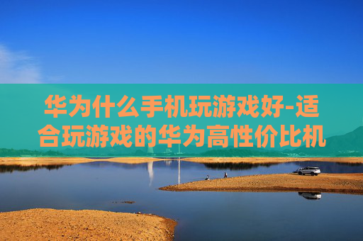 华为什么手机玩游戏好-适合玩游戏的华为高性价比机型推荐 华为什么手机玩游戏好-适合玩游戏的华为高性价比机型推荐
