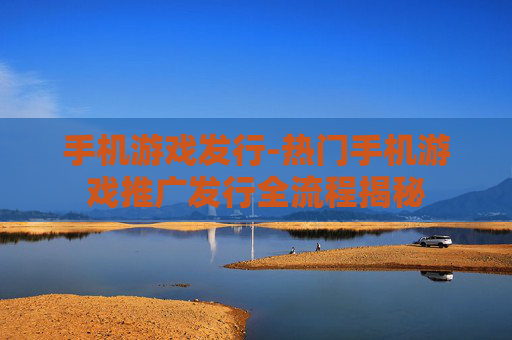 手机游戏发行-热门手机游戏推广发行全流程揭秘 手机游戏发行-热门手机游戏推广发行全流程揭秘