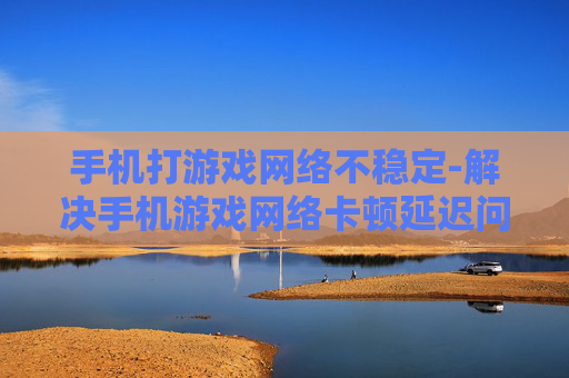 手机打游戏网络不稳定-解决手机游戏网络卡顿延迟问题