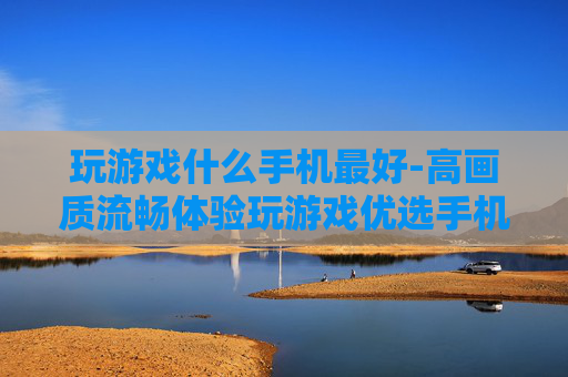 玩游戏什么手机最好-高画质流畅体验玩游戏优选手机