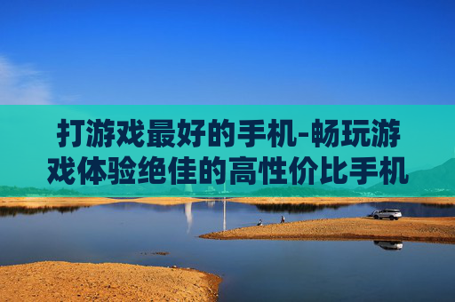 打游戏最好的手机-畅玩游戏体验绝佳的高性价比手机 打游戏最好的手机-畅玩游戏体验绝佳的高性价比手机