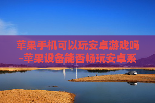 苹果手机可以玩安卓游戏吗-苹果设备能否畅玩安卓系统游戏
