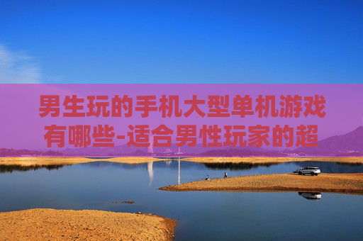 男生玩的手机大型单机游戏有哪些-适合男性玩家的超大型手机单机游戏推荐