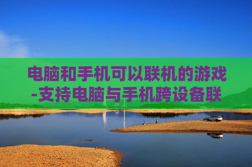 电脑和手机可以联机的游戏-支持电脑与手机跨设备联机畅玩的游戏