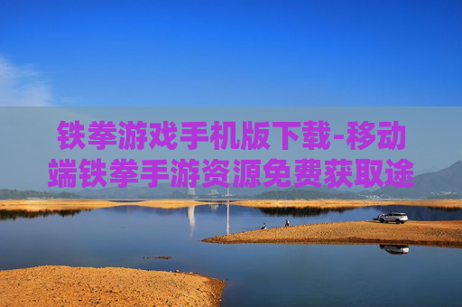 铁拳游戏手机版下载-移动端铁拳手游资源免费获取途径