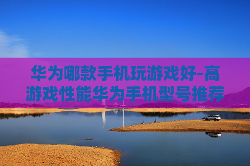 华为哪款手机玩游戏好-高游戏性能华为手机型号推荐