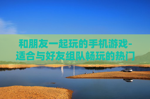 和朋友一起玩的手机游戏-适合与好友组队畅玩的热门手游