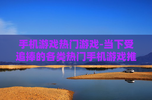 手机游戏热门游戏-当下受追捧的各类热门手机游戏推荐