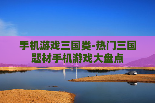 手机游戏三国类-热门三国题材手机游戏大盘点 手机游戏三国类-热门三国题材手机游戏大盘点