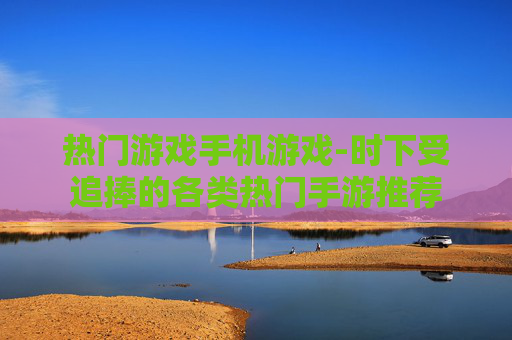 热门游戏手机游戏-时下受追捧的各类热门手游推荐