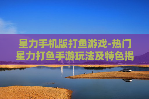 星力手机版打鱼游戏-热门星力打鱼手游玩法及特色揭秘