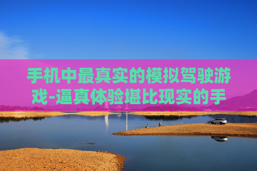 手机中最真实的模拟驾驶游戏-逼真体验堪比现实的手机模拟驾驶佳作