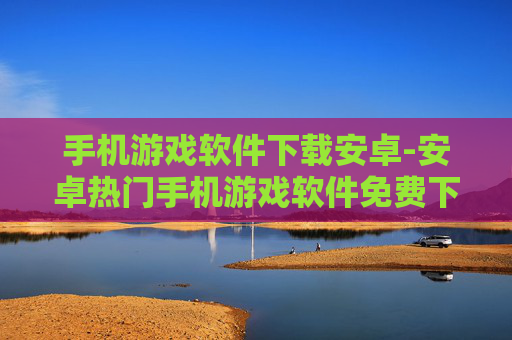 手机游戏软件下载安卓-安卓热门手机游戏软件免费下载渠道