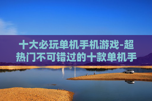 十大必玩单机手机游戏-超热门不可错过的十款单机手游体验