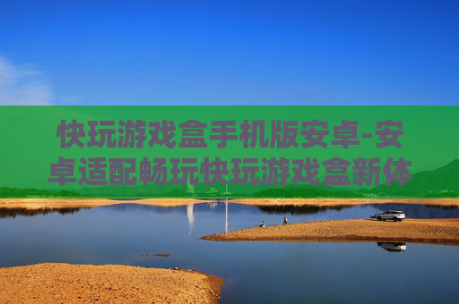 快玩游戏盒手机版安卓-安卓适配畅玩快玩游戏盒新体验
