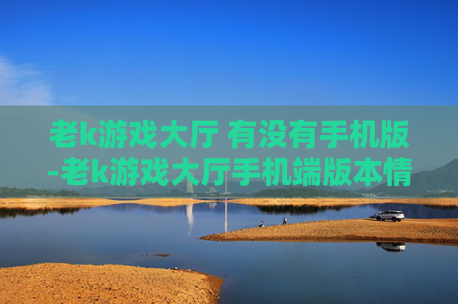 老k游戏大厅 有没有手机版-老k游戏大厅手机端版本情况探秘