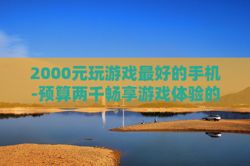 2000元玩游戏最好的手机-预算两千畅享游戏体验的优质手机之选