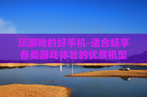 玩游戏的好手机-适合畅享各类游戏体验的优质机型