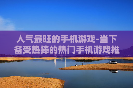 人气最旺的手机游戏-当下备受热捧的热门手机游戏推荐