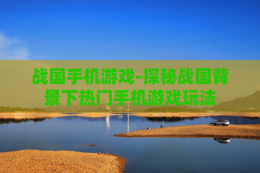 战国手机游戏-探秘战国背景下热门手机游戏玩法 战国手机游戏-探秘战国背景下热门手机游戏玩法