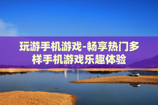 玩游手机游戏-畅享热门多样手机游戏乐趣体验 玩游手机游戏-畅享热门多样手机游戏乐趣体验