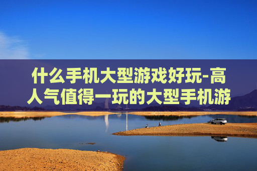 什么手机大型游戏好玩-高人气值得一玩的大型手机游戏推荐