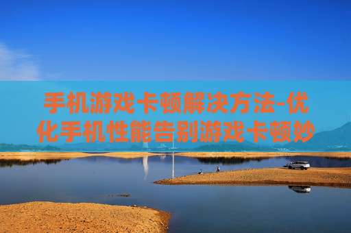 手机游戏卡顿解决方法-优化手机性能告别游戏卡顿妙招 手机游戏卡顿解决方法-优化手机性能告别游戏卡顿妙招
