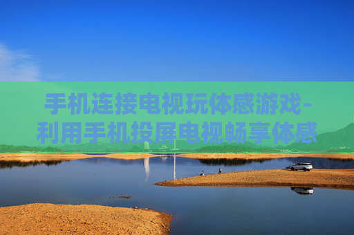 手机连接电视玩体感游戏-利用手机投屏电视畅享体感游戏乐趣 手机连接电视玩体感游戏-利用手机投屏电视畅享体感游戏乐趣