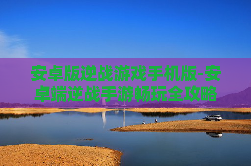 安卓版逆战游戏手机版-安卓端逆战手游畅玩全攻略 安卓版逆战游戏手机版-安卓端逆战手游畅玩全攻略