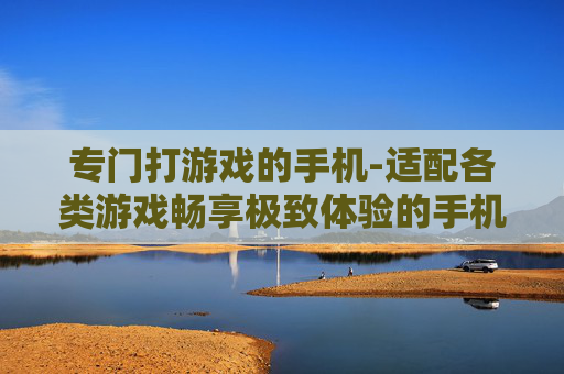 专门打游戏的手机-适配各类游戏畅享极致体验的手机 专门打游戏的手机-适配各类游戏畅享极致体验的手机
