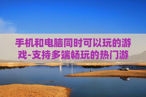手机和电脑同时可以玩的游戏-支持多端畅玩的热门游戏推荐