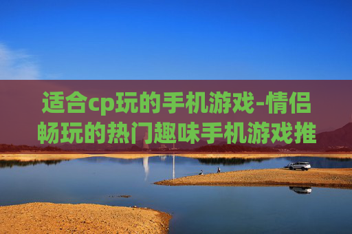 适合cp玩的手机游戏-情侣畅玩的热门趣味手机游戏推荐 适合cp玩的手机游戏-情侣畅玩的热门趣味手机游戏推荐