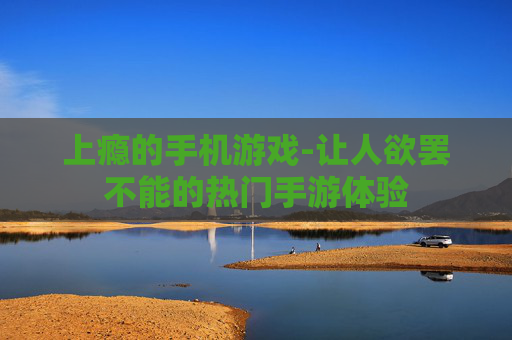 上瘾的手机游戏-让人欲罢不能的热门手游体验 上瘾的手机游戏-让人欲罢不能的热门手游体验
