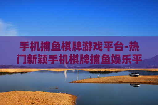 手机捕鱼棋牌游戏平台-热门新颖手机棋牌捕鱼娱乐平台推荐