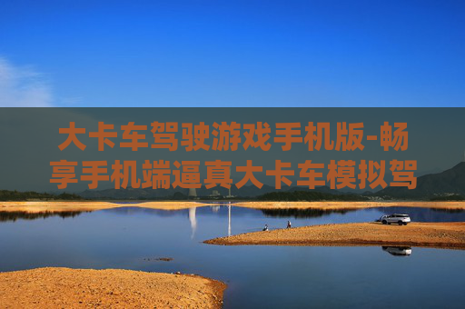 大卡车驾驶游戏手机版-畅享手机端逼真大卡车模拟驾驶体验