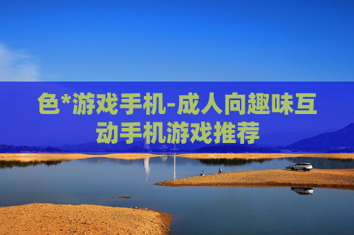 色*游戏手机-成人向趣味互动手机游戏推荐