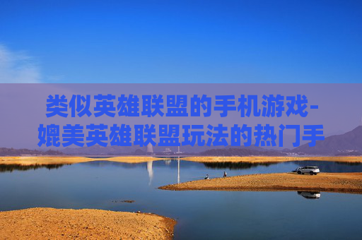 类似英雄联盟的手机游戏-媲美英雄联盟玩法的热门手机游戏推荐 类似英雄联盟的手机游戏-媲美英雄联盟玩法的热门手机游戏推荐