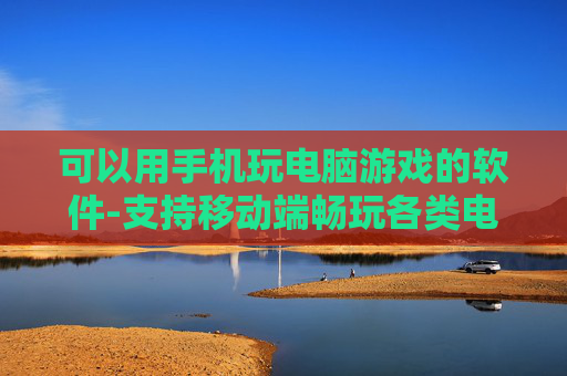 可以用手机玩电脑游戏的软件-支持移动端畅玩各类电脑游戏的工具