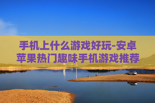 手机上什么游戏好玩-安卓苹果热门趣味手机游戏推荐