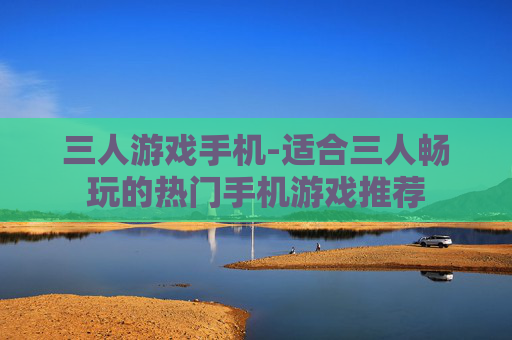 三人游戏手机-适合三人畅玩的热门手机游戏推荐 三人游戏手机-适合三人畅玩的热门手机游戏推荐