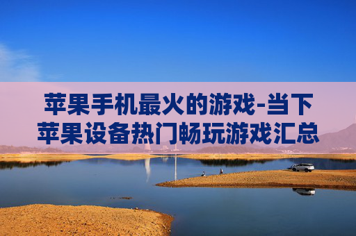 苹果手机最火的游戏-当下苹果设备热门畅玩游戏汇总