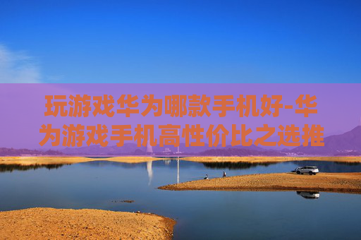 玩游戏华为哪款手机好-华为游戏手机高性价比之选推荐