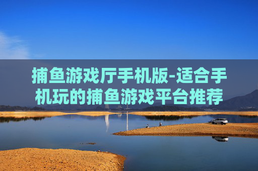 捕鱼游戏厅手机版-适合手机玩的捕鱼游戏平台推荐 捕鱼游戏厅手机版-适合手机玩的捕鱼游戏平台推荐