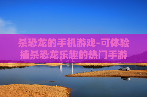 杀恐龙的手机游戏-可体验捕杀恐龙乐趣的热门手游 杀恐龙的手机游戏-可体验捕杀恐龙乐趣的热门手游