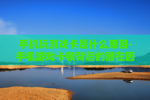 手机玩游戏卡是什么原因-手机游戏卡顿背后的潜在因素揭秘 手机玩游戏卡是什么原因-手机游戏卡顿背后的潜在因素揭秘
