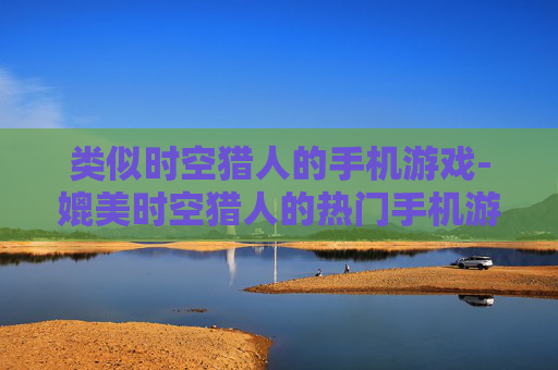 类似时空猎人的手机游戏-媲美时空猎人的热门手机游戏推荐 类似时空猎人的手机游戏-媲美时空猎人的热门手机游戏推荐