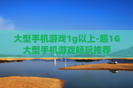 大型手机游戏1g以上-超1G大型手机游戏畅玩推荐